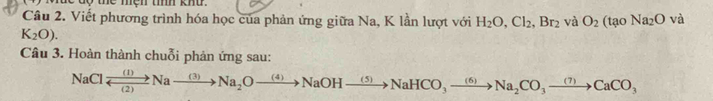 ộ thể mện tííh khu . 
Câu 2. Viết phương trình hóa học của phản ứng giữa Na, K lần lượt với H_2O, Cl_2, Br_2 và O_2(taoNa_2O và
K_2O). 
Câu 3. Hoàn thành chuỗi phản ứng sau:
NaClxrightarrow (1)Naxrightarrow (3)Na_2Oxrightarrow (4)NaOHxrightarrow (5)NaHCO_3to Na_2CO_3to Na_2CO_3to CaCO_3