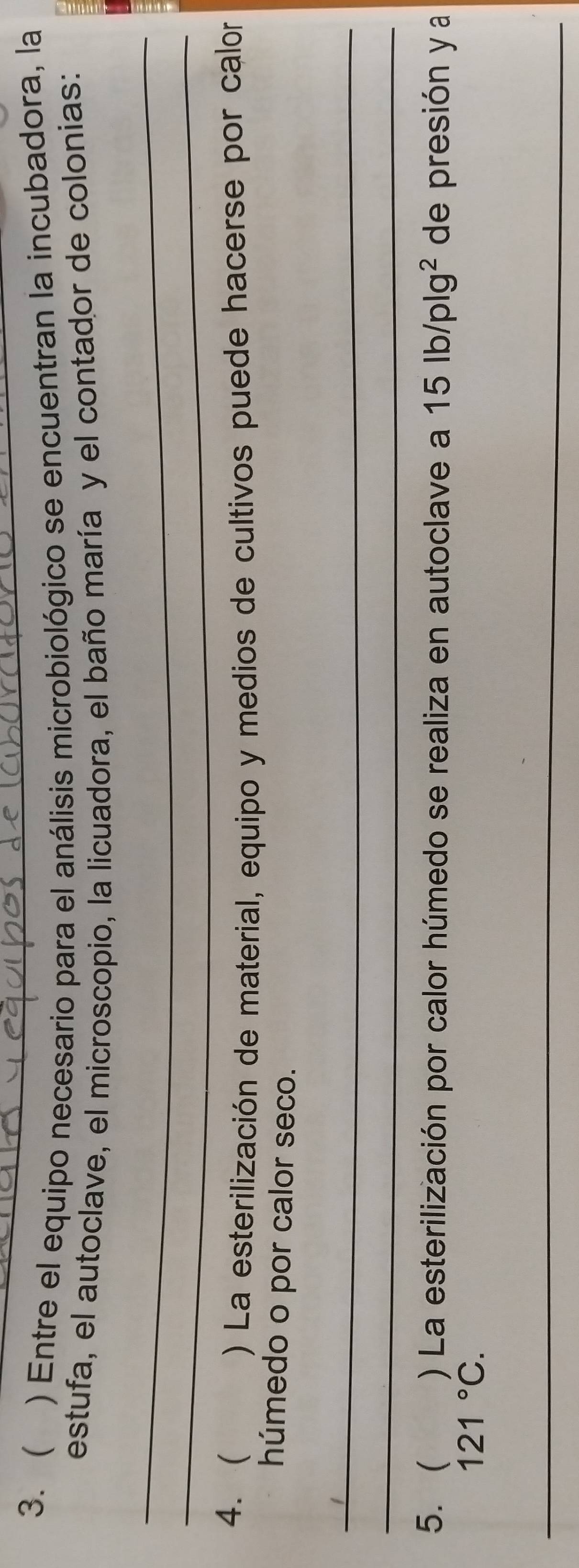  ) Entre el equipo necesario para el análisis microbiológico se encuentran la incubadora, la 
estufa, el autoclave, el microscopio, la licuadora, el baño maría y el contador de colonias: 
_ 
_ 
4.  
) La esterilización de material, equipo y medios de cultivos puede hacerse por calor 
húmedo o por calor seco. 
_ 
_ 
5.  ) La esterilización por calor húmedo se realiza en autoclave a 15lb/plg^2 de presión y a
121°C. 
_