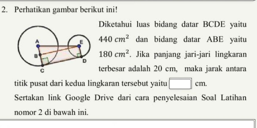 Perhatikan gambar berikut ini! 
Diketahui luas bidang datar BCDE yaitu
440cm^2 dan bidang datar ABE yaitu
180cm^2. Jika panjang jari-jari lingkaran 
terbesar adalah 20 cm, maka jarak antara 
titik pusat dari kedua lingkaran tersebut yaitu □ cm. 
Sertakan link Google Drive dari cara penyelesaian Soal Latihan 
nomor 2 di bawah ini.