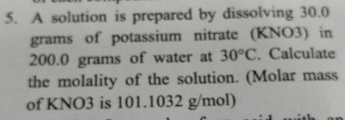 A solution is prepared by dissolving 30.0
grams of potassium nitrate (KNO3) in
200.0 grams of water at 30°C. Calculate 
the molality of the solution. (Molar mass 
of KNO3 is 101.1032 g/mol)