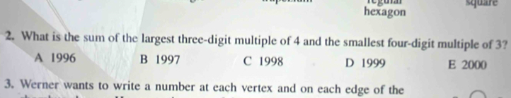 regumn square
hexagon
2. What is the sum of the largest three-digit multiple of 4 and the smallest four-digit multiple of 3?
A 1996 B 1997 C 1998 D 1999 E 2000
3. Werner wants to write a number at each vertex and on each edge of the