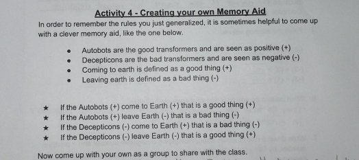 Activity 4 - Creating your own Memory Aid 
In order to remember the rules you just generalized, it is sometimes helpful to come up 
with a clever memory aid, like the one below. 
Autobots are the good transformers and are seen as positive (+) 
Decepticons are the bad transformers and are seen as negative (-) 
Coming to earth is defined as a good thing (+) 
Leaving earth is defined as a bad thing (-) 
If the Autobots (+) come to Earth (+) that is a good thing (+) 
If the Autobots (+) leave Earth (-) that is a bad thing (-) 
If the Decepticons (-) come to Earth (+) that is a bad thing (-) 
If the Decepticons (-) leave Earth (-) that is a good thing (+) 
Now come up with your own as a group to share with the class.