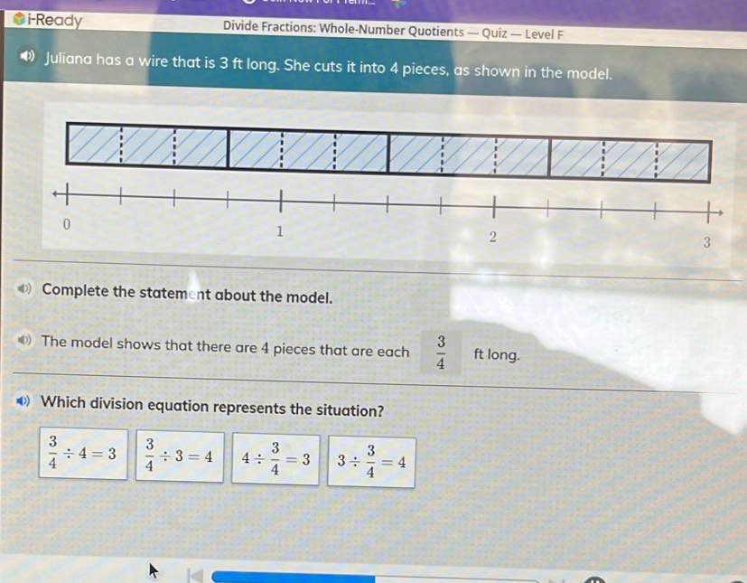 i-Ready Divide Fractions: Whole-Number Quotients — Quiz — Level F
Juliana has a wire that is 3 ft long. She cuts it into 4 pieces, as shown in the model.
0) Complete the statement about the model.
《 The model shows that there are 4 pieces that are each  3/4  ft long.
❸ Which division equation represents the situation?
 3/4 / 4=3  3/4 / 3=4 4/  3/4 =3 3/  3/4 =4