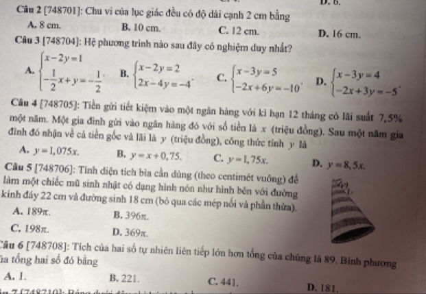 [748701]: Chu vi của lục giác đều có độ dài cạnh 2 cm bằng
A. 8 cm. B. 10 cm. C. 12 cm. D. 16 cm.
Câu 3 [748704] : Hệ phương trình nào sau đây có nghiệm duy nhất?
A. beginarrayl x-2y=1 - 1/2 x+y=- 1/2 endarray. . B, beginarrayl x-2y=2 2x-4y=-4endarray. . C. beginarrayl x-3y=5 -2x+6y=-10endarray. . D. beginarrayl x-3y=4 -2x+3y=-5endarray. .
Cầu 4 [748705]: Tiền gửi tiết kiệm vào một ngăn hàng với ki hạn 12 tháng có lãi suất 7,5%
một năm. Một gia đình gửi vào ngân hàng đó với số tiền là x (triệu đồng). Sau một năm gia
đình đó nhận về cả tiền gốc và lãi là y (triệu đồng), công thức tính y là
A. y=1,075x. B. y=x+0,75. C. y=1,75x. D. y=8,5x.
Cầu 5 [748706]: Tính diện tích bìa cần dùng (theo centimét vuông) để
làm một chiếc mũ sinh nhật có dạng hình nón như hình bên với đường
kính đáy 22 cm và đường sinh 18 cm (bỏ qua các mép nổi và phần thừa).
A. 189π. B. 396π.
C. 198π. D. 369π.
Câu 6 [748708]: Tích của hai số tự nhiên liên tiếp lớn hơn tổng của chúng là 89. Bình phương
ta tổng hai số đó bằng
A. 1. B. 221. C. 441. D. 181.