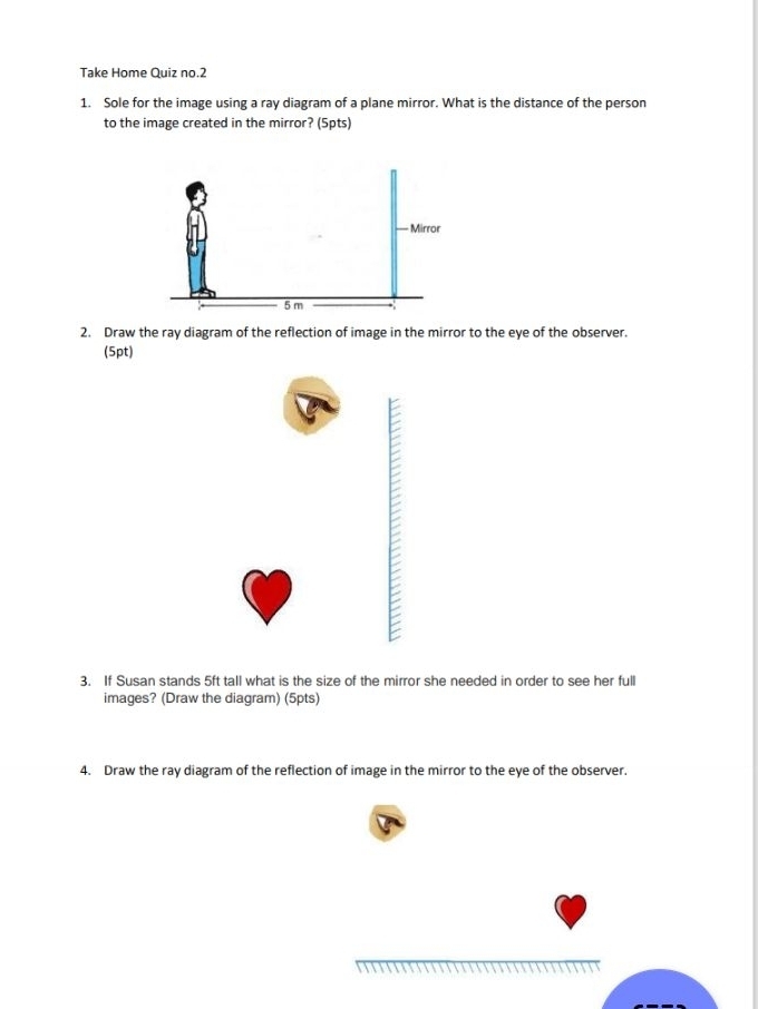 Take Home Quiz no.2 
1. Sole for the image using a ray diagram of a plane mirror. What is the distance of the person 
to the image created in the mirror? (5pts) 
2. Draw the ray diagram of the reflection of image in the mirror to the eye of the observer. 
(5pt) 
3. If Susan stands 5ft tall what is the size of the mirror she needed in order to see her full 
images? (Draw the diagram) (5pts) 
4. Draw the ray diagram of the reflection of image in the mirror to the eye of the observer.