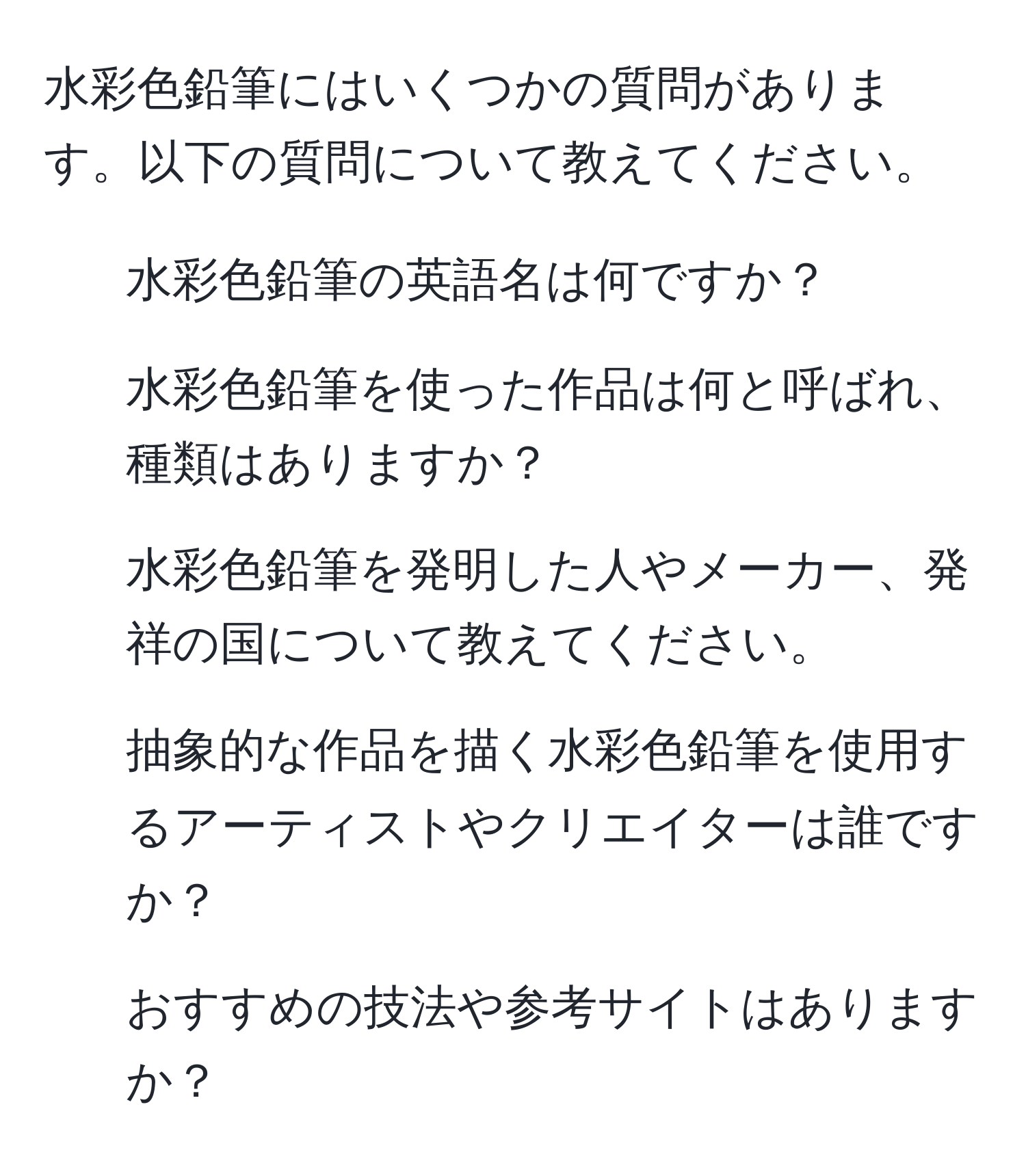 水彩色鉛筆にはいくつかの質問があります。以下の質問について教えてください。  
1. 水彩色鉛筆の英語名は何ですか？  
2. 水彩色鉛筆を使った作品は何と呼ばれ、種類はありますか？  
3. 水彩色鉛筆を発明した人やメーカー、発祥の国について教えてください。  
4. 抽象的な作品を描く水彩色鉛筆を使用するアーティストやクリエイターは誰ですか？  
5. おすすめの技法や参考サイトはありますか？