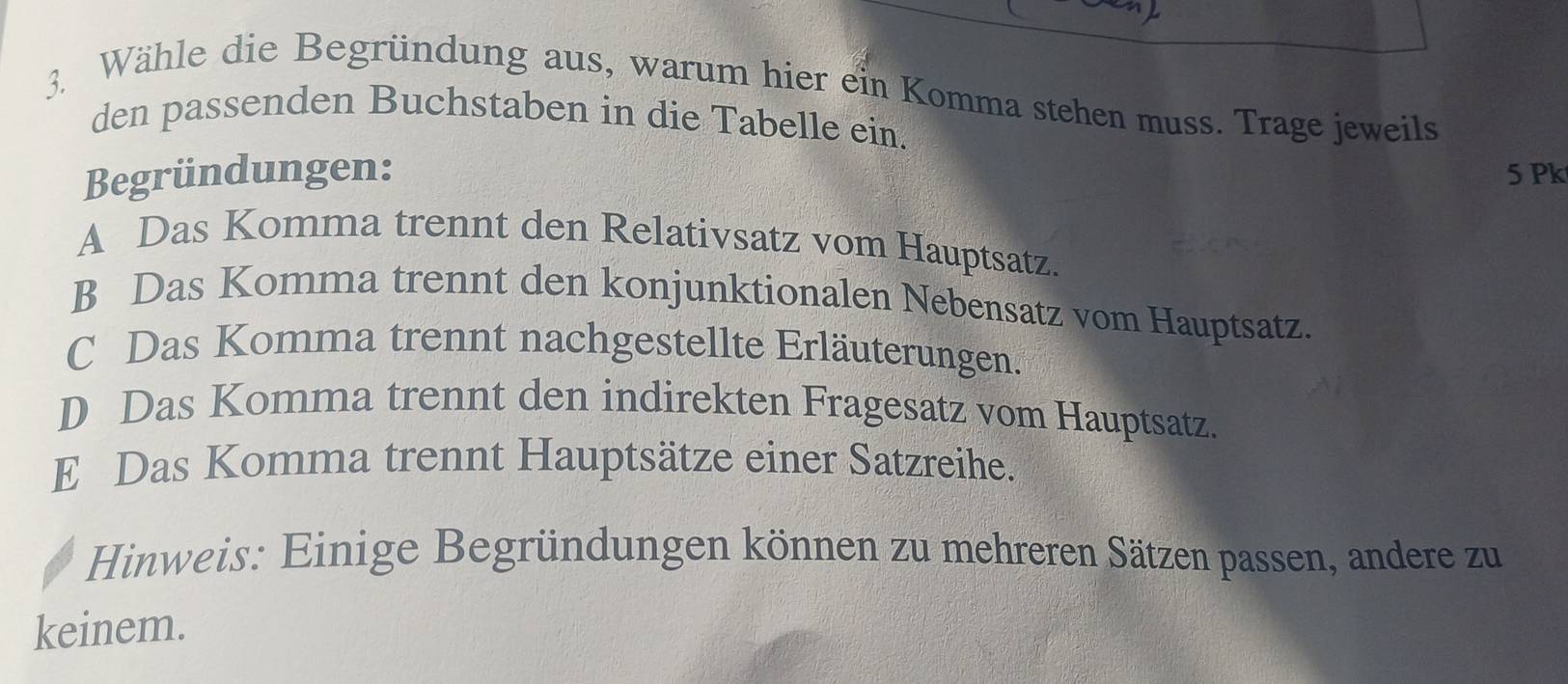 Wähle die Begründung aus, warum hier ein Komma stehen muss. Trage jeweils
den passenden Buchstaben in die Tabelle ein.
Begründungen: 5 Pk
A Das Komma trennt den Relativsatz vom Hauptsatz.
B Das Komma trennt den konjunktionalen Nebensatz vom Hauptsatz.
C Das Komma trennt nachgestellte Erläuterungen.
D Das Komma trennt den indirekten Fragesatz vom Hauptsatz.
E Das Komma trennt Hauptsätze einer Satzreihe.
Hinweis: Einige Begründungen können zu mehreren Sätzen passen, andere zu
keinem.