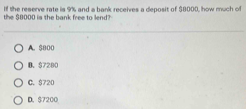 If the reserve rate is 9% and a bank receives a deposit of $8000, how much of
the $8000 is the bank free to lend?
A. $800
B. $7280
C. $720
D. $7200