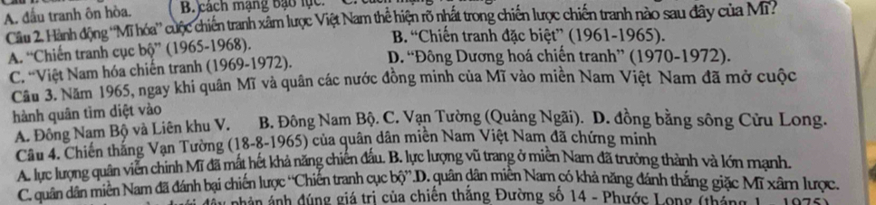 A. đầu tranh ôn hòa. B. cách mạng bạo lục
Câu 2. Hành động ''Mĩ hóa'' cuộc chiến tranh xâm lược Việt Nam thể hiện rõ nhất trong chiến lược chiến tranh nào sau đây của Mỹ
B. “Chiến tranh đặc biệt” (1961-1965).
A. “Chiến tranh cục bộ” (1965-1968). D. 'Đông Dương hoá chiến tranh” (1970-1972).
C. “Việt Nam hóa chiến tranh (1969-1972).
Cầu 3. Năm 1965, ngay khi quân Mĩ và quân các nước đồng minh của Mĩ vào miền Nam Việt Nam đã mở cuộc
hành quân tìm diệt vào
A. Đông Nam Bộ và Liên khu V. B. Đông Nam Bộ. C. Vạn Tường (Quảng Ngãi). D. đồng bằng sông Cửu Long.
Câu 4. Chiến thắng Vạn Tường (18-8-1965) của quân dân miền Nam Việt Nam đã chứng minh
A. lực lượng quân viễn chính Mĩ đã mất hết khả năng chiến đấu. B. lực lượng vũ trang ở miền Nam đã trưởng thành và lớn mạnh.
C. quân dân miền Nam đã đánh bại chiến lược “Chiến tranh cục bộ”.D. quân dân miễn Narn có khả năng đánh thắng giặc Mĩ xâm lược.
nhân ảnh đúng giá trị của chiến thắng Đường số 14 - Phước Long (háng