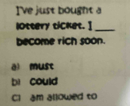 I've just bought a 
lOttery ticket. ]_ 
become rich soon. 
ā must 
bì could 
Cl am allowed to