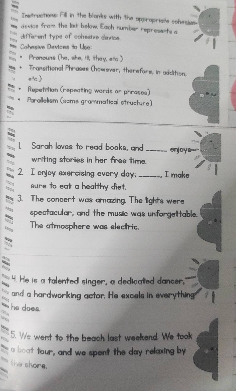 Instructions: Fill in the blanks with the appropriate cohesivs 
device from the list below. Each number represents a 
different type of cohesive device. 
Cohesive Devices to Use: 
Pronouns (he, she, it, they, etc.) 
Transitional Phrases (however, therefore, in addition, 
etc.) 
Repetition (repeating words or phrases) 
Parallelism (same grammatical structure) 
Sarah loves to read books, and_ 
enjoys= 
writing stories in her free time. 
2. I enjoy exercising every day; _, I make 
sure to eat a healthy diet. 
3. The concert was amazing. The lights were 
spectacular, and the music was unforgettable. 
The atmosphere was electric. 
4. He is a talented singer, a dedicated dancer." 
and a hardworking actor. He excels in everything 
he does. 
5. We went to the beach last weekend. We took 
a boat tour, and we spent the day relaxing by 
the shore.