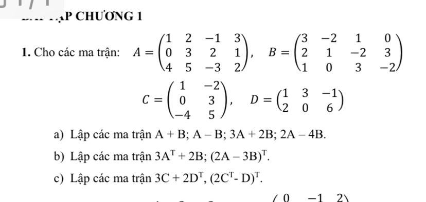 CHƯƠNG 1 
1. Cho các ma trận: A=beginpmatrix 1&2&-1&3 0&3&2&1 4&5&-3&2endpmatrix , B=beginpmatrix 3&-2&1&0 2&1&-2&3 1&0&3&-2endpmatrix
C=beginpmatrix 1&-2 0&3 -4&5endpmatrix , D=beginpmatrix 1&3&-1 2&0&6endpmatrix
a) Lập các ma trận A+B; A-B; 3A+2B; 2A-4B. 
b) Lập các ma trận 3A^T+2B; (2A-3B)^T. 
c) Lập các ma trận 3C+2D^T, (2C^T-D)^T. 
0 -1 2