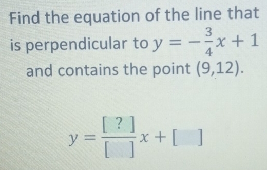 Find the equation of the line that 
is perpendicular to y=- 3/4 x+1
and contains the point (9,12).
y= [?]/[] x+[]