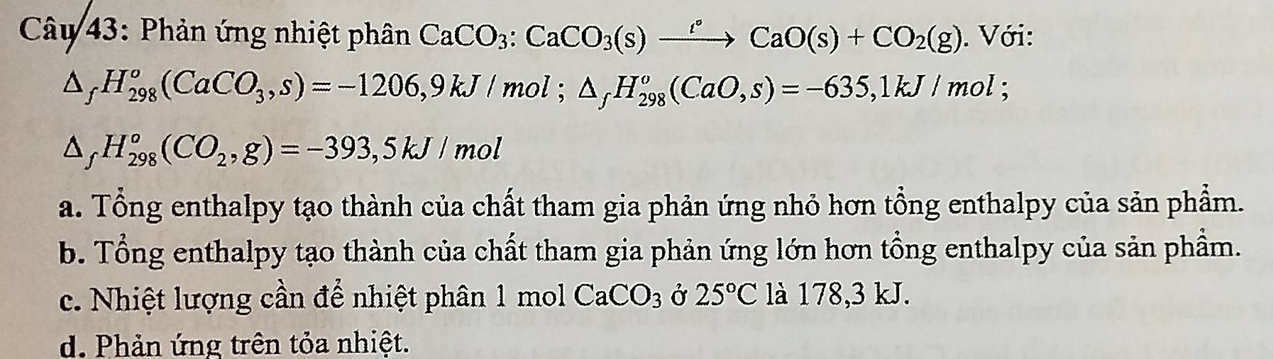 Phản ứng nhiệt phân CaCO_3:CaCO_3(s)xrightarrow r°CaO(s)+CO_2(g). Với:
△ _fH_(298)^o(CaCO_3,s)=-1206,9kJ/mol; △ _fH_(298)^o(CaO,s)=-635, 1kJ/mol;
△ _fH_(298)^o(CO_2,g)=-393,5kJ/ mo
a. Tổng enthalpy tạo thành của chất tham gia phản ứng nhỏ hơn tổng enthalpy của sản phẩm.
b. Tổng enthalpy tạo thành của chất tham gia phản ứng lớn hơn tổng enthalpy của sản phẩm.
c. Nhiệt lượng cần để nhiệt phân 1 mol CaCO_3 Ở 25°C là 178,3 kJ.
d. Phản ứng trên tỏa nhiệt.