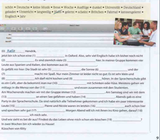 schön • Deutsche • keine Musik • freue • Woche • Ausflüge • dunkel • Universität • Deutschland
gebadet • Unterricht • langweilig • Hallo • gelernt • scheint • Brötchen • Fahrrad • kennengelernt
Englisch * Jahr
        
A
 
(0) _Hendrik,
jetzt bin ich schon eine (1) _in Oxford. Also, sehr viel Englisch habe ich bisher noch nicht
2 _. Es sind ziemlich viele (3) _hier. In meiner Gruppe kommen vier
Leute aus Spanien und Italien, drei kommen aus (4)_
Es gefällt mir hier: Die Stadt ist sehr (5)_ , die Sonne (6)_ und der
(7)_ macht mir Spaß. Nur mein Zimmer ist leider nicht so gut: Es ist sehr klein und
(8) _. Ich daif nicht kochen und (9) _hören. In der Sprachenschule gibt
es ein Cafē, aber da bekommt man nur (10) _mit Schinken oder Käse. Meistens gehen wir
mittags in die Mensa von der (11)_ und essen zusammen mit den Studenten.
Am Wochenende machen wir mit der Gruppe immer (12)_ . Am Samstag sind wir mit dem
(13) _an einen See gefahren und haben (14) _. Abends gab es eine
Party in der Sprachenschule. Da sind natürlich alle Teilnehmer gekommen und ich habe ein paar interessante
Leute (15)_ . Pierre und Nicole waren im letzten (16)_ auch schon hier
und sprechen sehr gut (17) _. Morgen Abend will ich mit ihnen ins Kino gehen, darauf (18)
_ich mich sehr.
Und wie sieht es bei dir aus? Findest du das Leben ohne mich schon ein bisschen (19) _?
In zwei Wochen bin ich wieder zu Hause!
Küsschen von Kitty
9