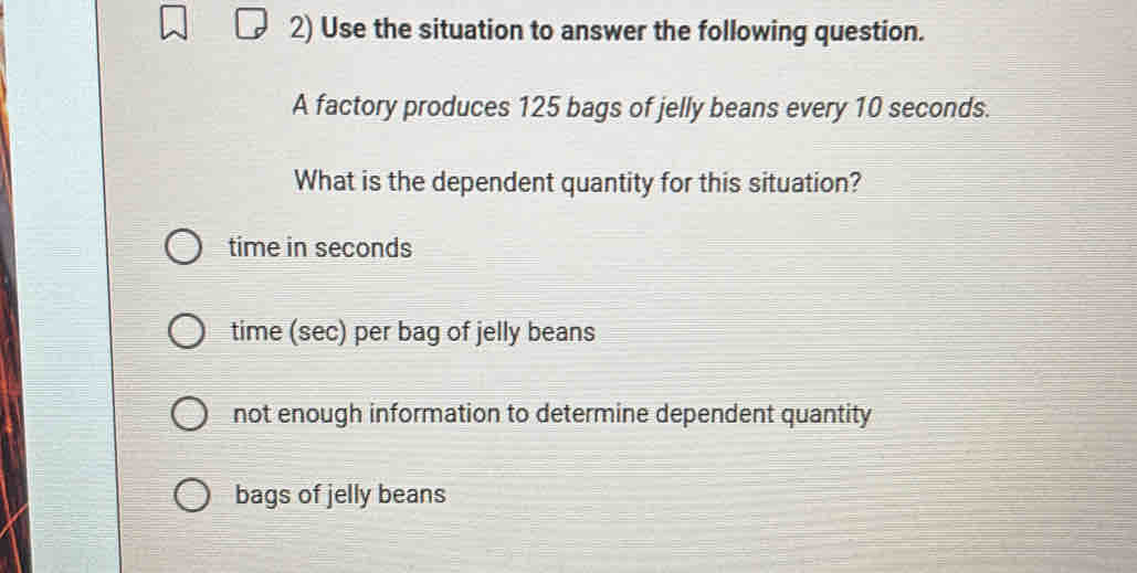 Use the situation to answer the following question.
A factory produces 125 bags of jelly beans every 10 seconds.
What is the dependent quantity for this situation?
time in seconds
time (sec) per bag of jelly beans
not enough information to determine dependent quantity
bags of jelly beans