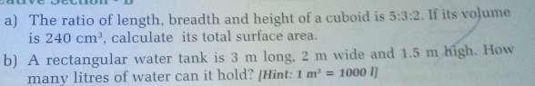 The ratio of length, breadth and height of a cuboid is 5:3:2. If its vo]ume 
is 240cm^3 , calculate its total surface area. 
b) A rectangular water tank is 3 m long, 2 m wide and 1.5 m high. How 
many litres of water can it hold? [Hint: 1m^3=1000l]