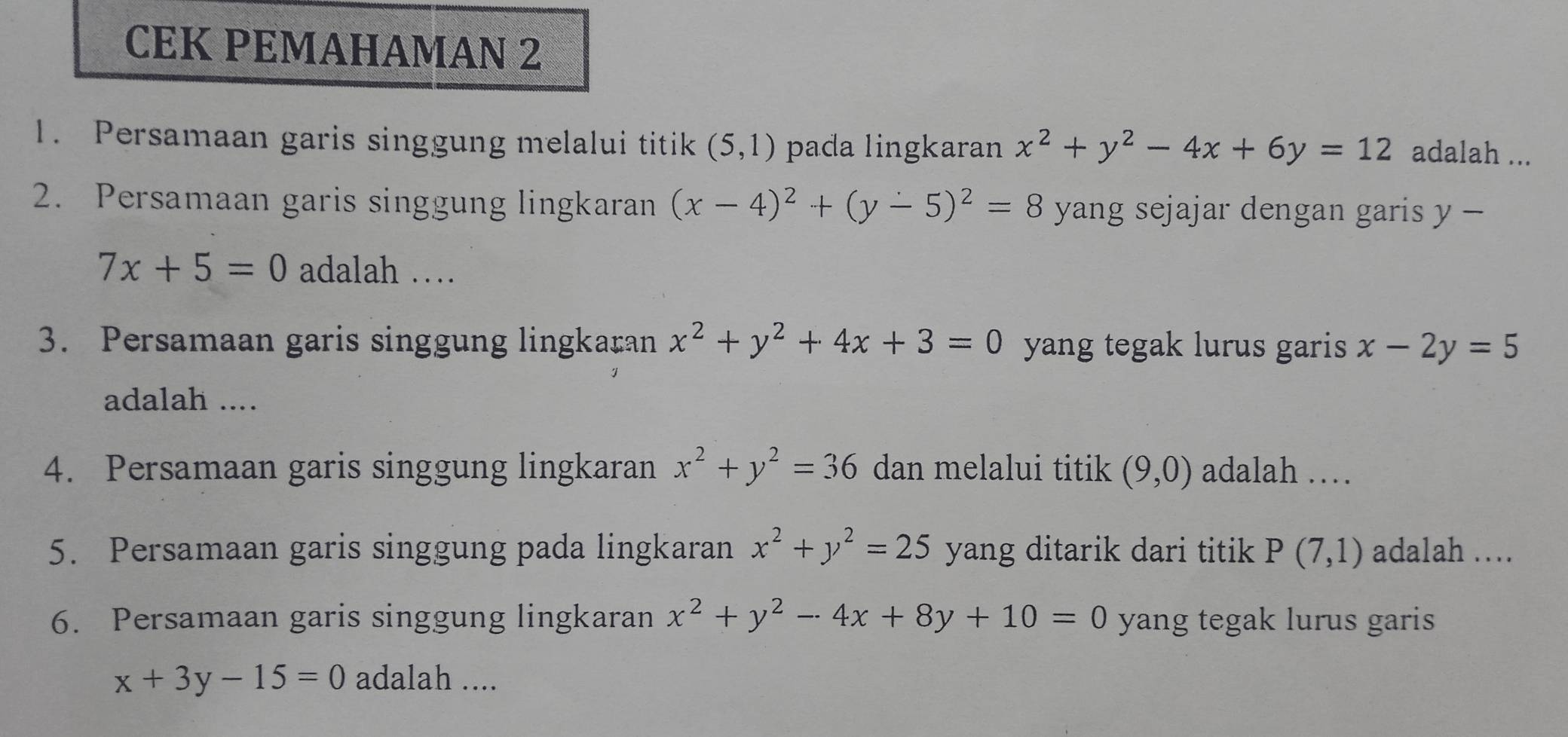 CEK PEMAHAMAN 2 
1. Persamaan garis singgung melalui titik (5,1) pada lingkaran x^2+y^2-4x+6y=12 adalah ... 
2. Persamaan garis singgung lingkaran (x-4)^2+(y-5)^2=8 yang sejajar dengan garis y-
7x+5=0 adalah … 
3. Persamaan garis singgung lingkaran x^2+y^2+4x+3=0 yang tegak lurus garis x-2y=5
adalah .... 
4. Persamaan garis singgung lingkaran x^2+y^2=36 dan melalui titik (9,0) adalah … 
5. Persamaan garis singgung pada lingkaran x^2+y^2=25 yang ditarik dari titik P(7,1) adalah . 
6. Persamaan garis singgung lingkaran x^2+y^2-4x+8y+10=0 yang tegak lurus garis
x+3y-15=0 adalah ....