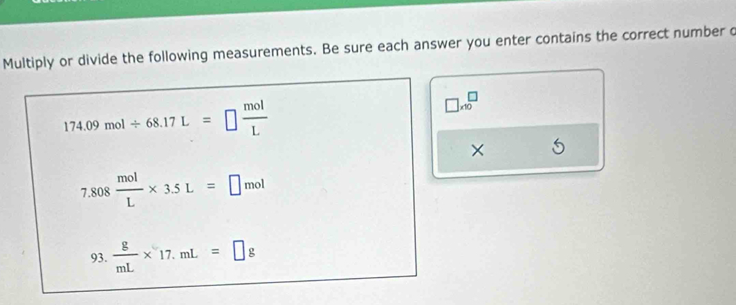 Multiply or divide the following measurements. Be sure each answer you enter contains the correct number o
174.09mol/ 68.17L=□  mol/L 
□ * 10^(□)
×
7.808 mol/L * 3.5L=□ mol
93.  g/mL * 17.mL=□ g