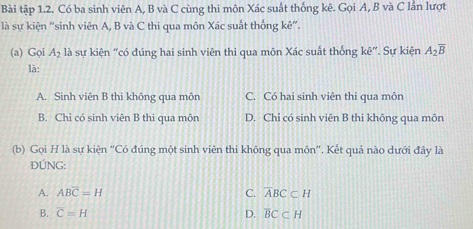 Bài tập 1.2. Có ba sinh viên A, B và C cùng thi môn Xác suất thống kê. Gọi A, B và C lần lượt
là sự kiện “sinh viên A, B và C thi qua môn Xác suất thống kê”.
(a) Gọi A_2 là sự kiện “có đúng hai sinh viên thi qua môn Xác suất thống kê”. Sự kiện A_2overline B
là:
A. Sinh viên B thi không qua môn C. Có hai sinh viên thi qua môn
B. Chỉ có sinh viên B thi qua môn D. Chỉ có sinh viên B thi không qua môn
(b) Gọi H là sự kiện 'Có đúng một sinh viên thi không qua môn''. Kết quả nào dưới đây là
ĐÚNG:
A. ABoverline C=H C. overline ABC⊂ H
B. overline C=H D. overline BC⊂ H