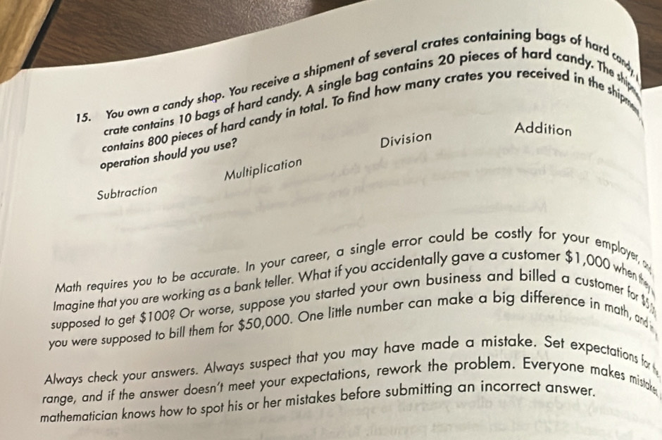 You own a candy shop. You receive a shipment of several crates containing bags of hard candy 
crate contains 10 bags of hard candy. A single bag contains 20 pieces of hard candy. The ship 
contains 800 pieces of hard candy in total. To find how many crates you received in the shipm 
Addition 
operation should you use? 
Division 
Multiplication 
Subtraction 
Math requires you to be accurate. In your career, a single error could be costly for your employer 
Imagine that you are working as a bank teller. What if you accidentally gave a customer $1,000 when they 
supposed to get $100? Or worse, suppose you started your own business and billed a customer for $
you were supposed to bill them for $50,000. One little number can make a big difference in math, and 
Always check your answers. Always suspect that you may have made a mistake. Set expectations for 
range, and if the answer doesn't meet your expectations, rework the problem. Everyone makes mistake 
mathematician knows how to spot his or her mistakes before submitting an incorrect answer.