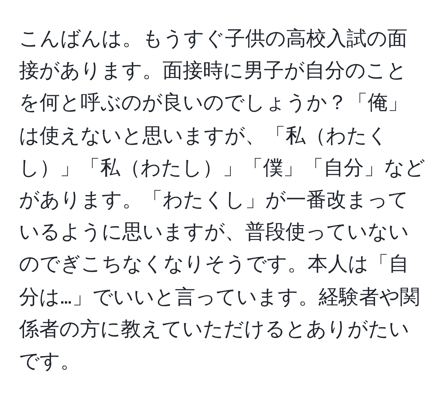 こんばんは。もうすぐ子供の高校入試の面接があります。面接時に男子が自分のことを何と呼ぶのが良いのでしょうか？「俺」は使えないと思いますが、「私わたくし」「私わたし」「僕」「自分」などがあります。「わたくし」が一番改まっているように思いますが、普段使っていないのでぎこちなくなりそうです。本人は「自分は…」でいいと言っています。経験者や関係者の方に教えていただけるとありがたいです。