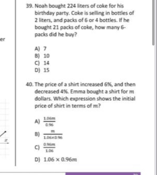 Noah bought 224 liters of coke for his
birthday party. Coke is selling in bottles of
2 liters, and packs of 6 or 4 bottles. If he
bought 21 packs of coke, how many 6 -
packs did he buy?
er
A) 7
B) 10
C) 14
D) 15
40. The price of a shirt increased 6%, and then
decreased 4%. Emma bought a shirt for m
dollars. Which expression shows the initial
price of shirt in terms of m?
A)  (1.06m)/0.96 
B)  m/1.06* 0.96 
r
C)  (0.96m)/1.06 
D) 1.06* 0.96m