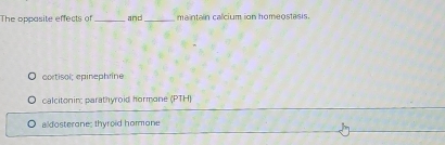 The oppasite effects of _and_ maintain calcium ion homeostasis.
cortisol; epinephrine
calcitonin; parathyroid hormone (PTH)
aldosterone; thyroid hommone