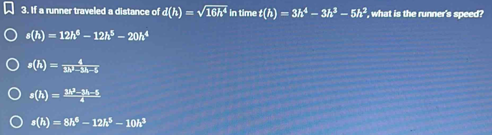 If a runner traveled a distance of d(h)=sqrt(16h^4) in time t(h)=3h^4-3h^3-5h^2 , what is the runner's speed?
s(h)=12h^6-12h^5-20h^4
s(h)= 4/3h^2-3h-5 
s(h)= (3h^2-3h-5)/4 
s(h)=8h^6-12h^5-10h^3