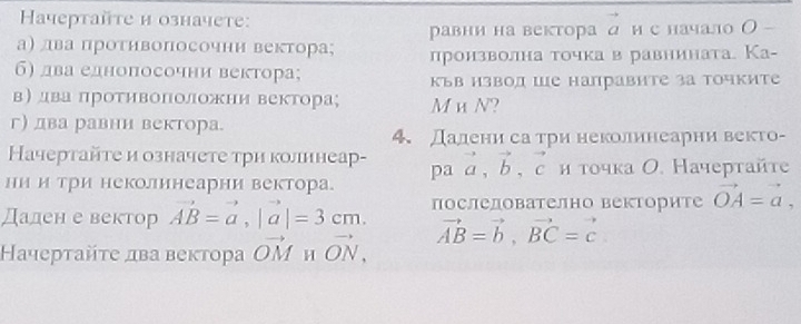 Hачертайτе и означете: 
а) лва протнвопосочнн вектора; равни на вектора д и с начало О 
б) два еднопосочни вектора; лронзволна точка в равнината. Ка- 
къв нзвод ше направите за точките 
в) два протηвоΠоложни вектора; M и N? 
г) два равни вектора. 
4. Далени са три неколинеарни векто- 
Качертайτе и означете три колннеар- pa vector a, vector b, vector c и τοчка Ο. Начертайτе 
ни и три неколинеарни вектора. 
Дален е вектор vector AB=vector a, |vector a|=3cm. послелователно векторите vector OA=vector a, 
ачерταйτе два веκτора vector OM H vector ON, vector AB=vector b, vector BC=vector c