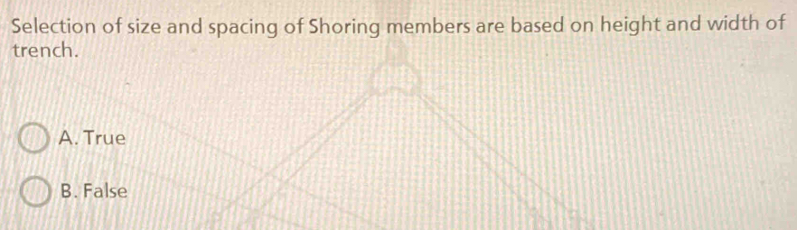 Selection of size and spacing of Shoring members are based on height and width of
trench.
A. True
B. False