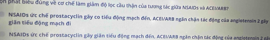 Cọn phát biểu đúng về cơ chế làm giảm độ lọc cầu thận của tương tác giữa NSAIDs và ACEI/ARB?
NSAIDs ức chế prostacyclin gây co tiểu động mạch đến, ACEI/ARB ngăn chặn tác động của angiotensin 2 gây
giãn tiểu động mạch đi
NSAIDs ức chế prostacyclin gây giãn tiểu động mạch đến, ACEI/ARB ngăn chặn tác động của angiotensin 2 gất