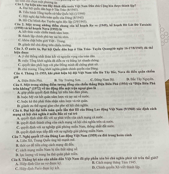 thi sinh chỉ chọn một phương án
Câu 1. Sự kiện nào sau đây đánh dầu nước Việt Nam Dân chủ Cộng hòa được thành lập?
A. Đại hội quốc dân họp ở Tân Trào (8/1945).
B. Tiến hành Tổng tuyển cử bầu Quốc hội (1/1946)
C. Hội nghị đại biểu toàn quốc của Đảng (8/1945)
D. Hồ Chí Minh đọc Tuyên ngôn độc lập (2/9/1945).
Câu 2. Một trong những điểm chung của kế hoạch Rơ ve (1949), kế hoạch Đờ Lát Đờ Tatxinhi
(1950) và kế hoạch Nava (1953) là
A. kết thúc cuộc chiến tranh xâm lược.
B. thành lập chính phủ tay sai bù nhìn.
C. khóa chặt biên giới Việt - Trung.
D. giành thể chủ động trên chiến trường.
Câu 3. Ở nước ta, Đại hội Quốc dân họp ở Tân Trào- Tuyên Quang(từ ngày 16-17/8/1945) đã thể
hiện được
A. ý chỉ thống nhất đoàn kết và nguyện vọng của toàn dân.
B. cuộc Tổng khởi nghĩa đã diễn ra và thắng lợi nhanh chóng.
C. quyết tâm phối hợp với phe Đồng minh để chống phát xít.
D. chủ trương Tổng khởi nghĩa giành chính quyền của Đảng.
Câu 4. Tháng 11-1953, khi phát hiện bộ đội Việt Nam tiến lên Tây Bắc, Nava đã điều quân chiếm
giữ D. Bắc Tây Nguyên.
A. Điện Biên Phủ. B. Tây Trường Sơn. C. Đông Nam Bộ.
Câu 5. Một trong những điểm tương đồng của chiến thắng Điện Biên Phủ (1954) và “Điện Biên Phủ
trên không” (1972) về tác động đến mặt trận ngoại giao là
A. góp phần quyết định thắng lợi trên bản đàm phán,
B. buộc Mỹ rút hết quân xâm lược và tay sai về nước.
C. buộc kẻ thủ phải thừa nhận xâm lược và rút quân.
D. giành ưu thế ngoại giao cho phe xã hội chủ nghĩa.
Câu 6. Đại hội đại biểu toàn quốc lần thứ III của Đảng Lao động Việt Nam (9/1960) xác định cách
mạng xã hội chủ nghĩa ở miền Bắc có vai trò
A. quyết định nhất đối với sự phát triển của cách mạng cả nước.
B. quyết định thành công của cách mạng xã hội chủ nghĩa trên cả nước.
C. quyết định với sự nghiệp giải phóng miền Nam, thống nhất đất nước.
D. quyết định trực tiếp đối với sự nghiệp giải phóng miền Nam.
Câu 7. Nghị quyết 15 của Đảng Lao động Việt Nam (1959) ra đời trong hoàn cảnh
A. Liên Xô, Trung Quốc ủng hộ mạnh mẽ.
B. thời cơ để tiến công cách mạng đã đến.
C. cách mạng miền Nam bị tổn thất nặng nề.
D. lực lượng vũ trang ba thứ quân phát triển.
Câu 8. Thắng lợi nào của nhân dân Việt Nam đã góp phần xóa bỏ chủ nghĩa phát xít trên thế giới?
A. Hiệp định Giơ ne vơ được ký. B. Cách mạng tháng Tám 1945.
C. Hiệp định Paris được ký kết. D. Chính quyền Xô viết thành lập.