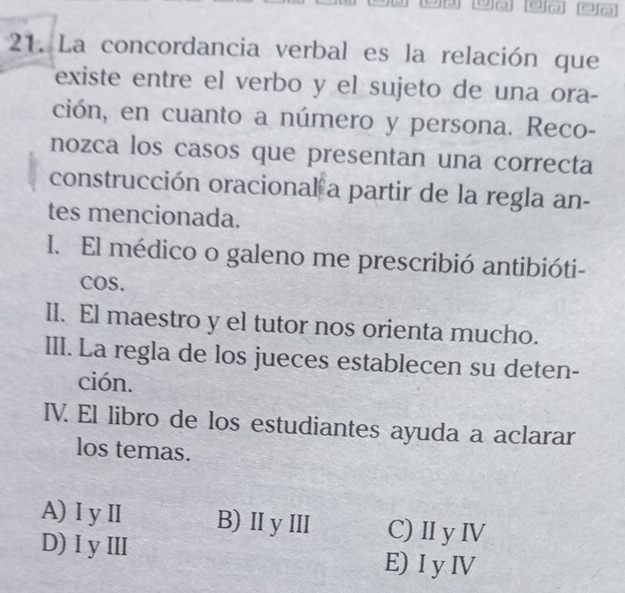 La concordancia verbal es la relación que
existe entre el verbo y el sujeto de una ora-
ción, en cuanto a número y persona. Reco-
nozca los casos que presentan una correcta
construcción oracional a partir de la regla an-
tes mencionada.
I. El médico o galeno me prescribió antibióti-
COS.
II. El maestro y el tutor nos orienta mucho.
III. La regla de los jueces establecen su deten-
ción.
IV. El libro de los estudiantes ayuda a aclarar
los temas.
A) ⅠyⅡ B) ⅡyⅢ C) ⅡIy IV
D)IyⅢ E) I y ⅣV