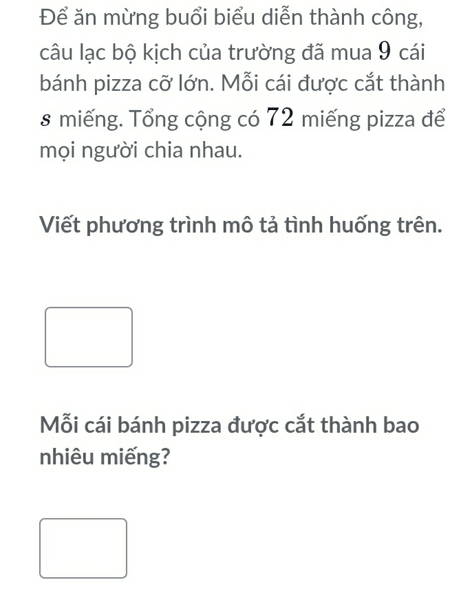 Để ăn mừng buổi biểu diễn thành công, 
câu lạc bộ kịch của trường đã mua 9 cái 
bánh pizza cỡ lớn. Mỗi cái được cắt thành 
s miếng. Tổng cộng có 72 miếng pizza để 
mọi người chia nhau. 
Viết phương trình mô tả tình huống trên. 
Mỗi cái bánh pizza được cắt thành bao 
nhiêu miếng?