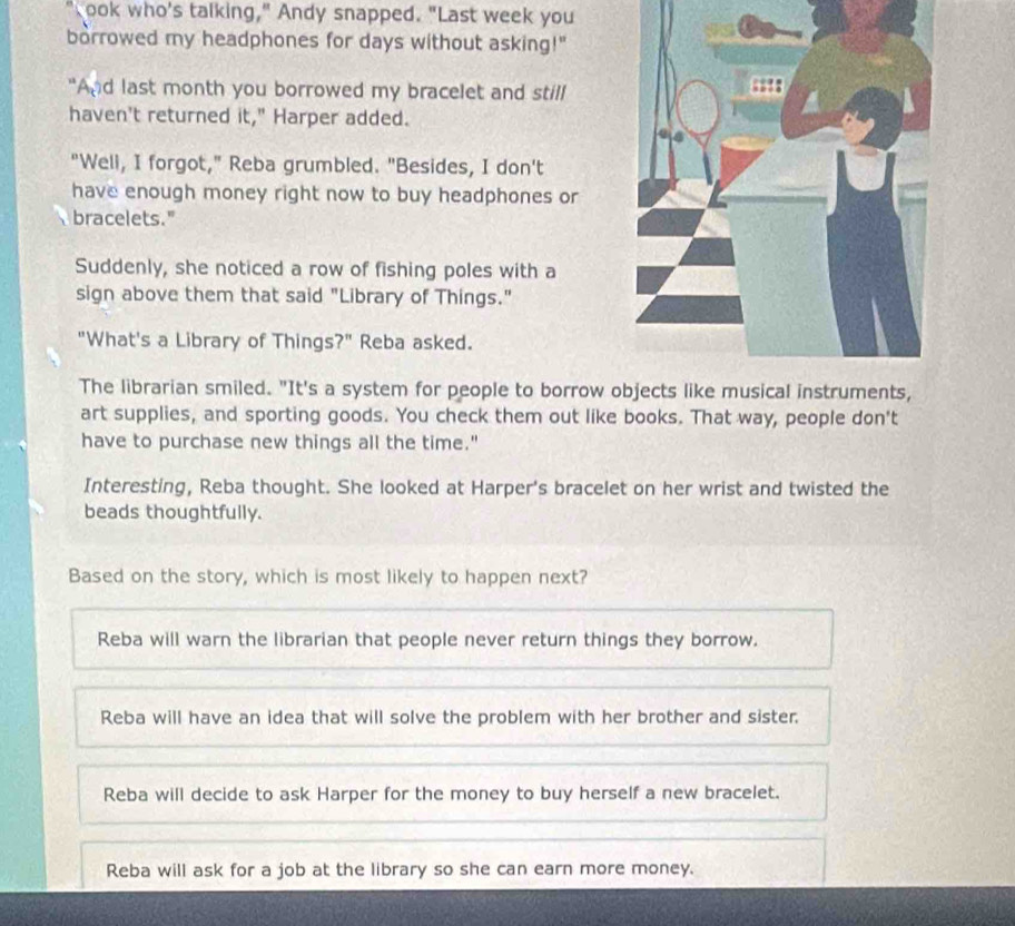 ook who's talking," Andy snapped. "Last week you
borrowed my headphones for days without asking!"
"And last month you borrowed my bracelet and still
haven't returned it," Harper added.
"Well, I forgot," Reba grumbled. "Besides, I don't
have enough money right now to buy headphones or
bracelets."
Suddenly, she noticed a row of fishing poles with a
sign above them that said "Library of Things."
"What's a Library of Things?" Reba asked.
The librarian smiled. "It's a system for people to borrow 
art supplies, and sporting goods. You check them out like books. That way, people don't
have to purchase new things all the time."
Interesting, Reba thought. She looked at Harper's bracelet on her wrist and twisted the
beads thoughtfully.
Based on the story, which is most likely to happen next?
Reba will warn the librarian that people never return things they borrow.
Reba will have an idea that will solve the problem with her brother and sister.
Reba will decide to ask Harper for the money to buy herself a new bracelet.
Reba will ask for a job at the library so she can earn more money.