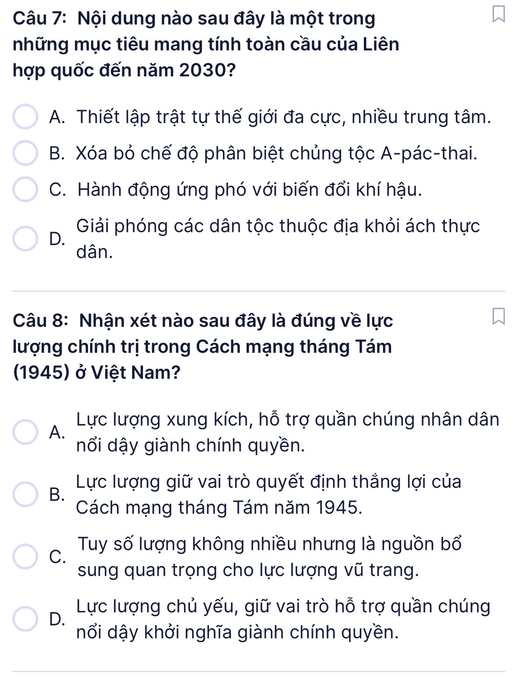 Nội dung nào sau đây là một trong
những mục tiêu mang tính toàn cầu của Liên
hợp quốc đến năm 2030?
A. Thiết lập trật tự thế giới đa cực, nhiều trung tâm.
B. Xóa bỏ chế độ phân biệt chủng tộc A-pác-thai.
C. Hành động ứng phó với biến đổi khí hậu.
Giải phóng các dân tộc thuộc địa khỏi ách thực
D.
dân.
Câu 8: Nhận xét nào sau đây là đúng về lực
lượng chính trị trong Cách mạng tháng Tám
1945) ở Việt Nam?
Lực lượng xung kích, hỗ trợ quần chúng nhân dân
A.
nổi dậy giành chính quyền.
Lực lượng giữ vai trò quyết định thắng lợi của
B.
Cách mạng tháng Tám năm 1945.
Tuy số lượng không nhiều nhưng là nguồn bổ
C.
sung quan trọng cho lực lượng vũ trang.
Lực lượng chủ yếu, giữ vai trò hỗ trợ quần chúng
D.
nổi dậy khởi nghĩa giành chính quyền.