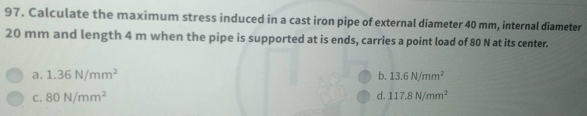 Calculate the maximum stress induced in a cast iron pipe of external diameter 40 mm, internal diameter
20 mm and length 4 m when the pipe is supported at is ends, carries a point load of 80 N at its center.
a. 1.36N/mm^2 b. 13.6N/mm^2
C. 80N/mm^2 d. 117.8N/mm^2