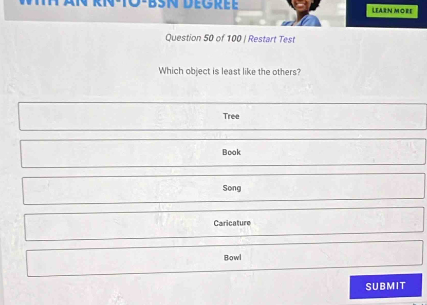 IN-T0-BSN DEGréE LEARN MORE
Question 50 of 100 | Restart Test
Which object is least like the others?
Tree
Book
Song
Caricature
Bowl
SUBMIT