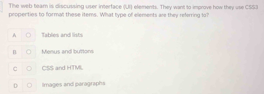 The web team is discussing user interface (UI) elements. They want to improve how they use CSS3
properties to format these items. What type of elements are they referring to?
A Tables and lists
B Menus and buttons
C CSS and HTML
D Images and paragraphs