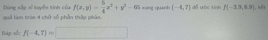 Dùng xấp xỉ tuyến tính của f(x,y)= 5/4 x^2+y^2-65 xung quanh (-4,7) để ước tính f(-3.9,6.9) , kết 
quả làm tròn 4 chữ số phần thập phân. 
Đáp số: f(-4,7)approx □