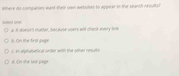 Where do companies want their own websites to appear in the search results?
Select one:
a. It doesn't matter, because users will check every link
b. On the first page
c. In alphabetical order with the other results
d. On the last paye