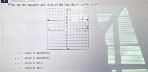 Multiple Chorce 1 point
What are the equation and slope of the line shown on the grid?
x=3; slope is undefined.
y=3; slope is undefined.
y=3; slope is zero.
x=3; slope is zero.