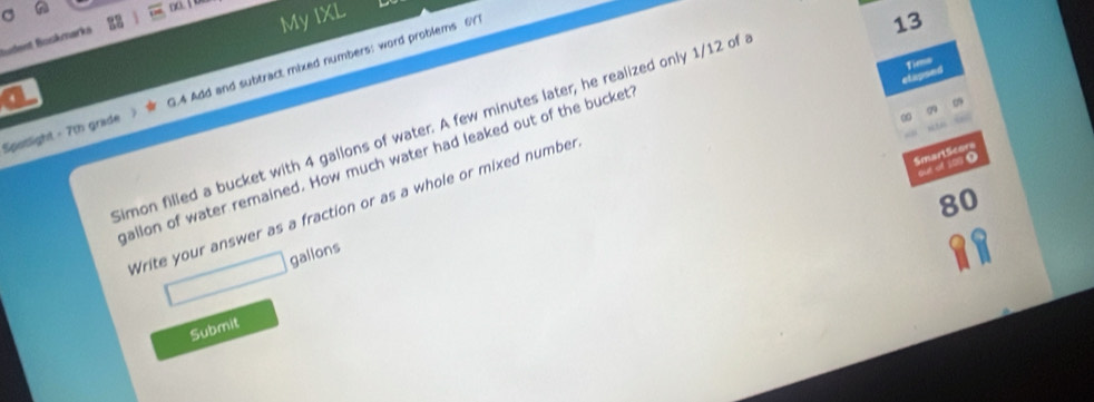 no. 1 
C 
My IXL 
Sdent Boskmarka 
Sposlight - 7th grade 3.4 Add and subtract mixed numbers: word problems 6Y 
13 
fimo 
et apse 
4 
imon filled a bucket with 4 gallons of water. A few minutes later; he realized only 1/12 of 
SmartScors 
mallon of water remained. How much water had leaked out of the bucket 
out of 1950
80
Write your answer as a fraction or as a whole or mixed number
□ gallons
Submit