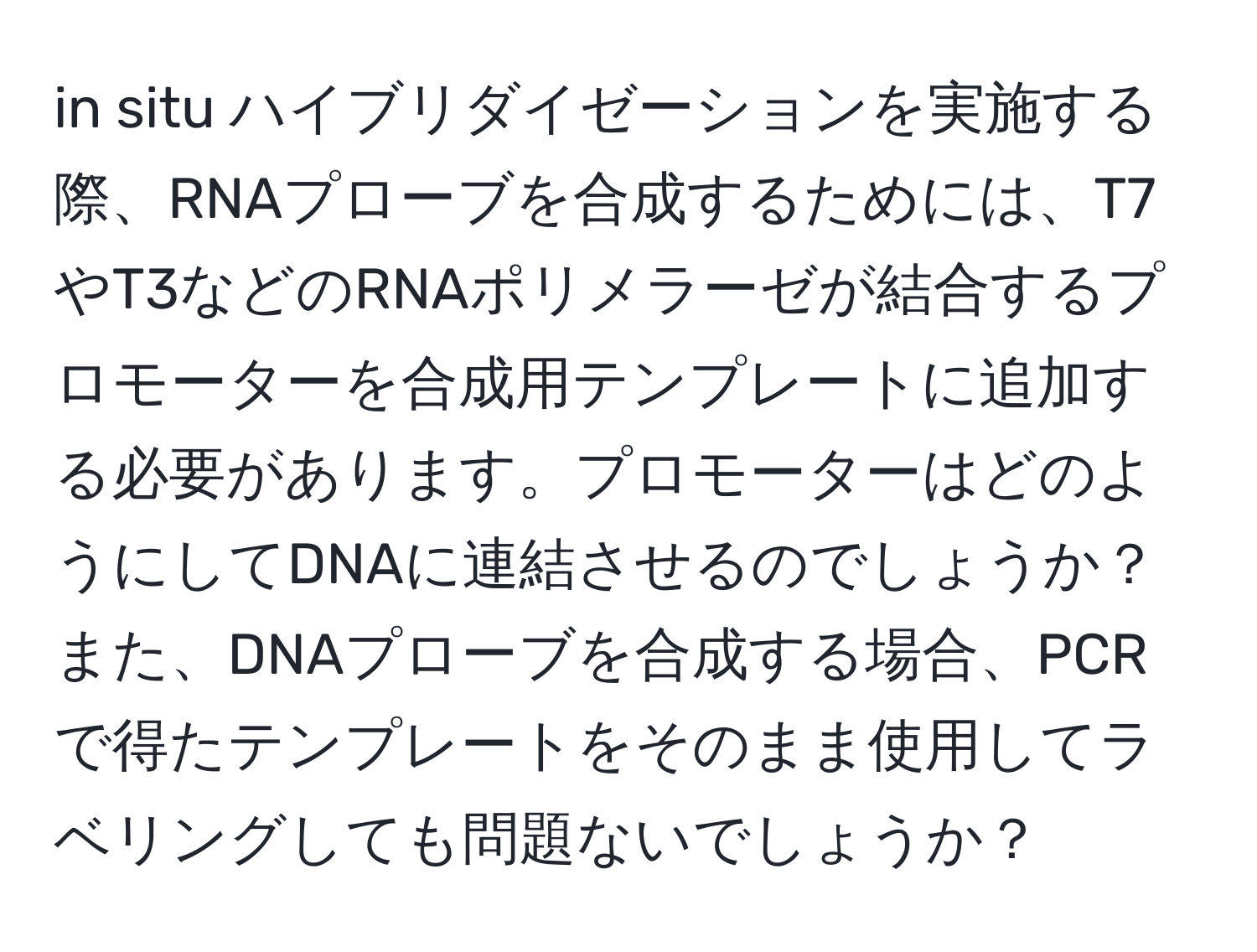 in situ ハイブリダイゼーションを実施する際、RNAプローブを合成するためには、T7やT3などのRNAポリメラーゼが結合するプロモーターを合成用テンプレートに追加する必要があります。プロモーターはどのようにしてDNAに連結させるのでしょうか？また、DNAプローブを合成する場合、PCRで得たテンプレートをそのまま使用してラベリングしても問題ないでしょうか？