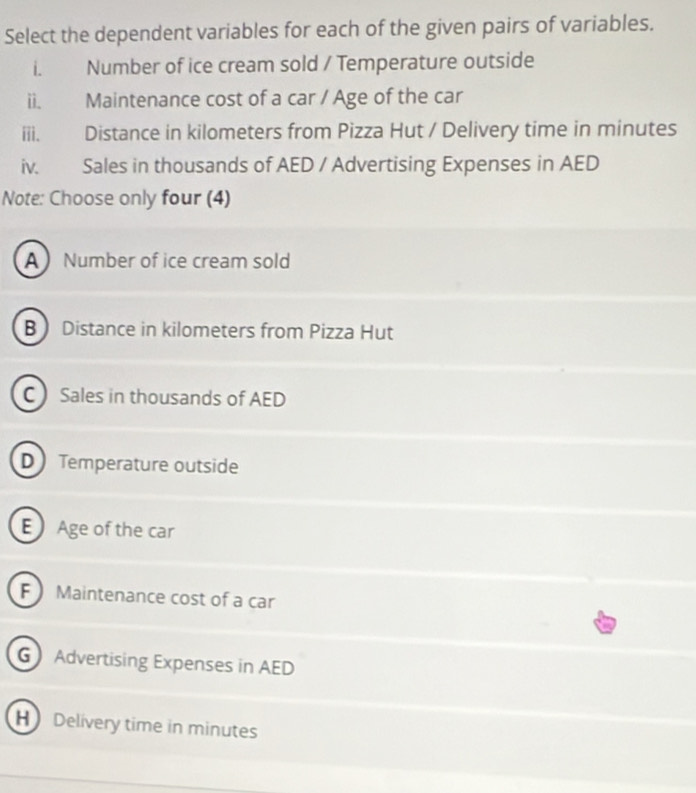 Select the dependent variables for each of the given pairs of variables.
i. Number of ice cream sold / Temperature outside
ii. Maintenance cost of a car / Age of the car
iii. Distance in kilometers from Pizza Hut / Delivery time in minutes
iv. Sales in thousands of AED / Advertising Expenses in AED
Note: Choose only four (4)
A Number of ice cream sold
B Distance in kilometers from Pizza Hut
C Sales in thousands of AED
D Temperature outside
E Age of the car
F  Maintenance cost of a car
G Advertising Expenses in AED
H Delívery time in minutes