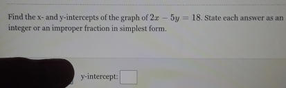 Find the x - and y-intercepts of the graph of 2x-5y=18. State each answer as an
integer or an improper fraction in simplest form.
y-intercept: