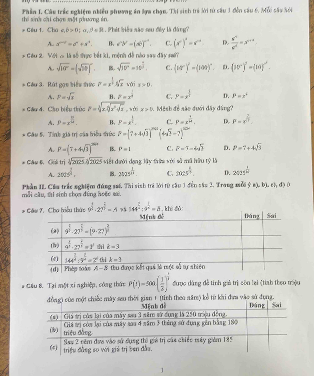 Phần I. Câu trấc nghiệm nhiều phương án lựa chọn. Thí sinh trá lời từ câu 1 đến câu 6. Mỗi câu hởi
thí sinh chỉ chọn một phương án.
* Câu 1. Cho a,b>0;alpha ,beta ∈ R. Phát biểu nào sau đây là đúng?
A. a^(n+beta)=a^n+a^n, B. a^nb^n=(ab)^nd. C. (a^c)^d=a^(cd), D.  d^n/a^n =a^(n+1),
* Câu 2. Với ơ là số thực bắt ki, mệnh đề nào sau đây sai?
A. sqrt(10^n)=(sqrt(10))^n, B. sqrt(10^v)=10^(frac n)2, C. (10°)^2=(100)^circ . D. (10°)^2=(10)^circ^2.
* Câu 3. Rút gọn biểu thức P=x^(frac 1)3sqrt[6](x) với x>0,
A. P=sqrt(x) B. P=x^(frac 1)8 C. P=x^(frac 2)9 D. P=x^2
* Câu 4. Cho biểu thức P=sqrt[2](x.sqrt [4]x^3sqrt x) , với x>0 1 Mệnh đề nào dưới đây đúng?
A. P=x^(frac 10)24, B. P=x^(frac 1)2, C. P=x^(frac 1)24, D. P=x^(frac 7)12,
* Câu 5. Tính giá trị của biểu thức P=(7+4sqrt(3))^2025 (4sqrt(3)-7)^2024
A. P=(7+4sqrt(3))^2624 B. P=1 C. P=7-4sqrt(3) D. P=7+4sqrt(3)
* Câu 6. Giá trị sqrt[3](2025)sqrt[5](2025) viết dưới dạng lũy thữa với số mũ hữu tý là
A. 2025^(frac 2)5. B. 2025^(frac 1)15. C. 2025^(frac 8)15, D. 2025^(frac 1)10
Phần II. Câu trắc nghiệm đúng sai. Thí sinh trả lời từ câu 1 đến câu 2. Trong mỗi ý a), b), c), d) ở
mỗi câu, thí sinh chọn đúng hoặc sai.
* 9^(frac 2)5· 27^(frac 2)5=A và 144^(frac 3)4:9^(frac 3)4=B , khi đó:
* Câu 8. Tại một xí nghiệp, công thức P(t)=500.( 1/2 )^ t/3  được dùng để tính giá trị còn lại (tính theo triệu
ăm) kể từ khi đưa vào sử dụng.