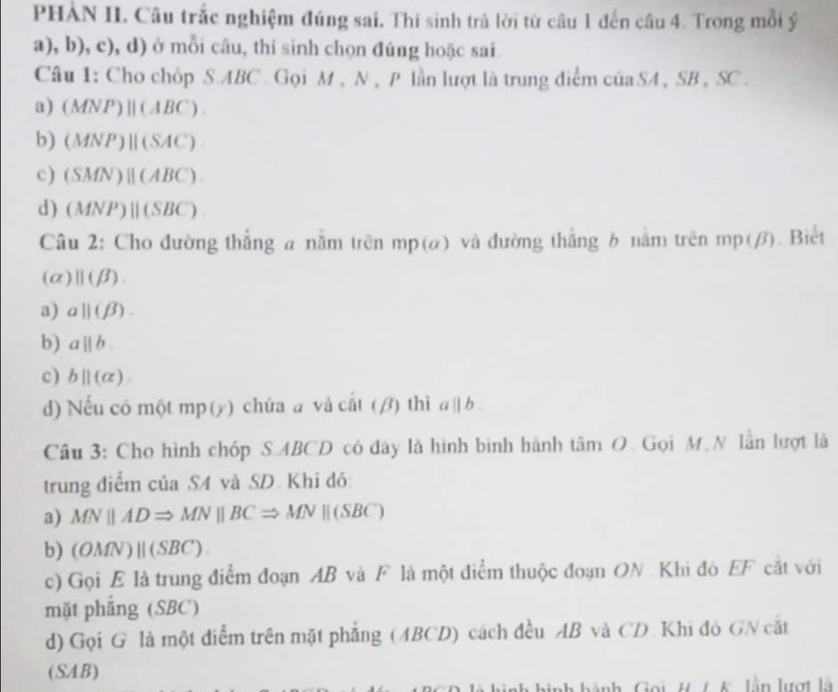 PHÀN II. Câu trắc nghiệm đúng sai, Thí sinh trả lời từ câu 1 đến câu 4. Trong mỗi ý
. a), b ,c) , d) ở mỗi câu, thí sinh chọn đúng hoặc sai.
Câu 1: Cho chóp S. ABC. Gọi M , N , P lần lượt là trung điểm của SA, SB , SC.
a) (MNP)parallel (ABC)
b) (MNP)parallel (SAC)
c) (SMN)parallel (ABC)
d) (MNP)parallel (SBC)
Câu 2: Cho đường thẳng a nằm trên mp (a) và đường thắng 6 năm trên n np(beta ). Biết
(a) ||(beta ).
a) aparallel (beta ). 
b) aparallel b
c) bparallel (alpha ). 
d) Nếu có một mp (y) chứa a và cat(beta ) thì a||b. 
Câu 3: Cho hình chóp S. ABCD có đây là hình bình hành tâm O. Gọi M,N lần lượt là
trung điểm của SA và SD. Khi đó:
a) MNparallel ADRightarrow MNparallel BCRightarrow MNparallel (SBC)
b) (OMN)parallel (SBC). 
c) Gọi E là trung điểm đoạn AB và F là một điểm thuộc đoạn ON. Khi đó EF cắt với
mặt phẳng (SBC)
d) Gọi G là một điểm trên mặt phẳng (ABCD) cách đều AB và CD. Khi đó GN cắt
(SAB)
nh hành, Gọi, H. /. K. lần lượt là