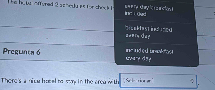 The hotel offered 2 schedules for check in every day breakfast 
included 
breakfast included 
every day
Pregunta 6 
included breakfast 
every day
There's a nice hotel to stay in the area with [ Seleccionar ]